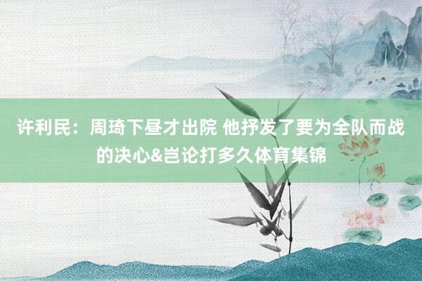 许利民：周琦下昼才出院 他抒发了要为全队而战的决心&岂论打多久体育集锦
