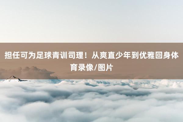 担任可为足球青训司理！从爽直少年到优雅回身体育录像/图片