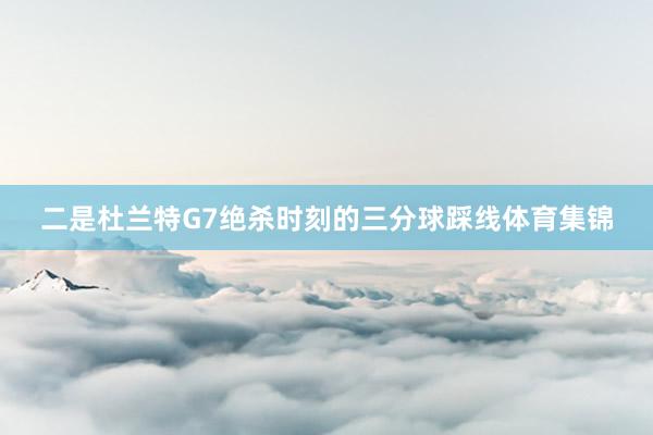 二是杜兰特G7绝杀时刻的三分球踩线体育集锦