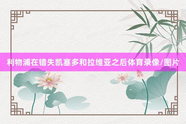 利物浦在错失凯塞多和拉维亚之后体育录像/图片