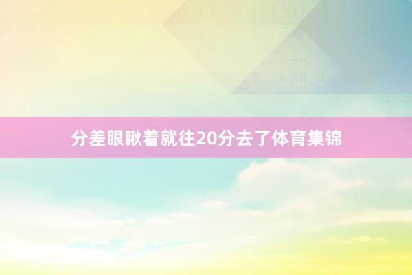 分差眼瞅着就往20分去了体育集锦