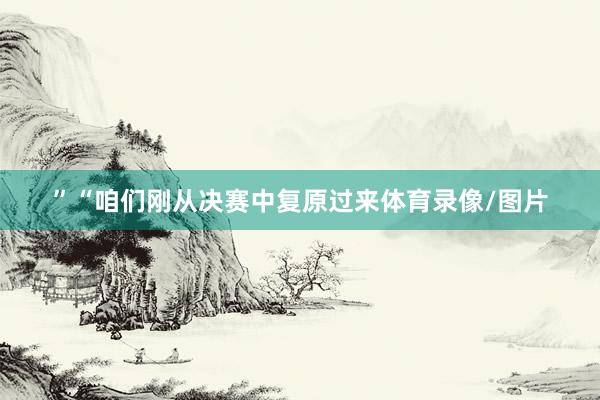 ”“咱们刚从决赛中复原过来体育录像/图片