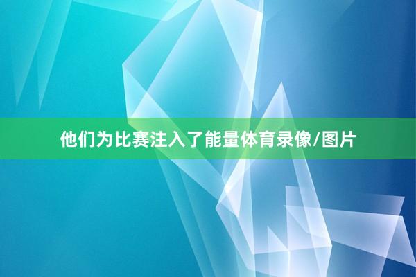 他们为比赛注入了能量体育录像/图片