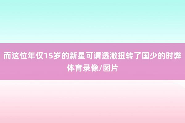 而这位年仅15岁的新星可谓透澈扭转了国少的时弊体育录像/图片