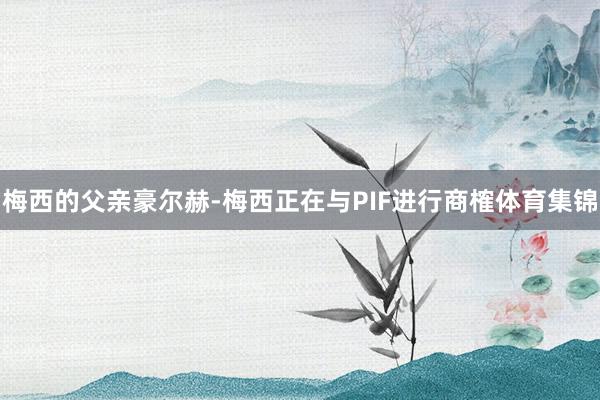 梅西的父亲豪尔赫-梅西正在与PIF进行商榷体育集锦