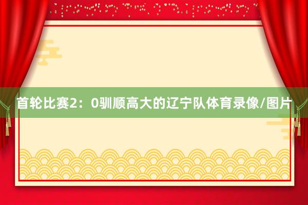 首轮比赛2：0驯顺高大的辽宁队体育录像/图片