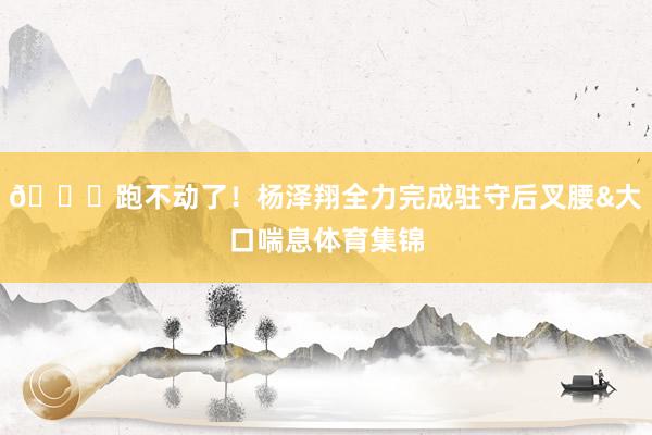 😞跑不动了！杨泽翔全力完成驻守后叉腰&大口喘息体育集锦