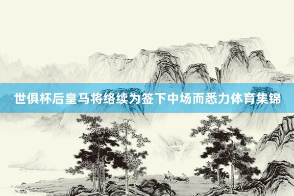 世俱杯后皇马将络续为签下中场而悉力体育集锦