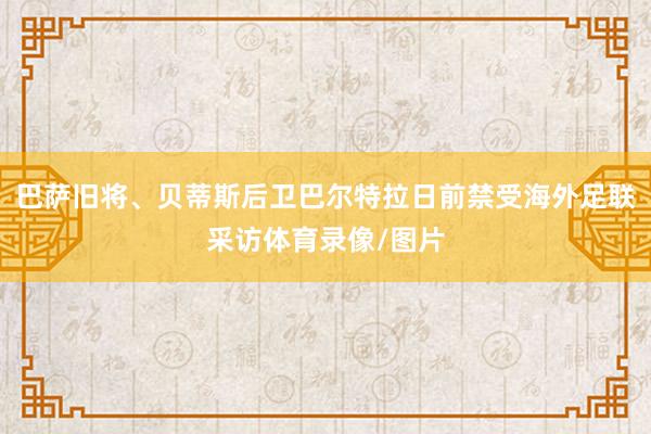 巴萨旧将、贝蒂斯后卫巴尔特拉日前禁受海外足联采访体育录像/图片