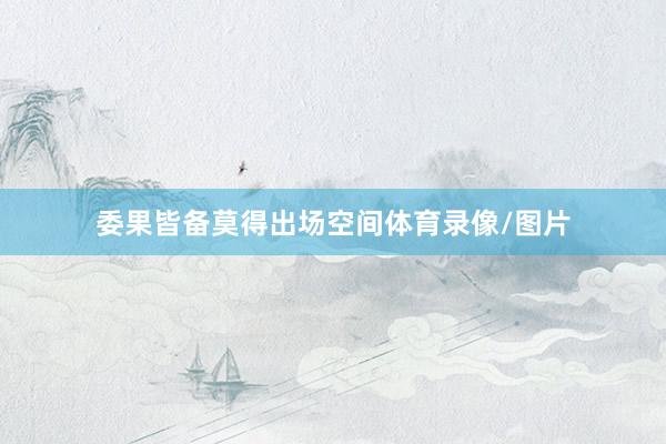 委果皆备莫得出场空间体育录像/图片