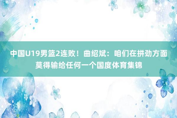 中国U19男篮2连败!曲绍斌:咱们在拼劲方面莫得输给任何一个国度体育集锦