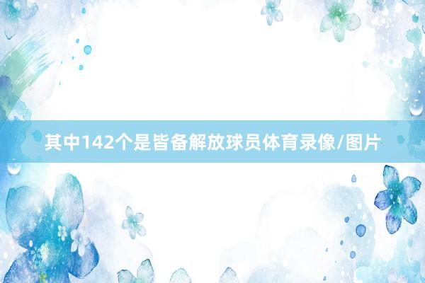 其中142个是皆备解放球员体育录像/图片