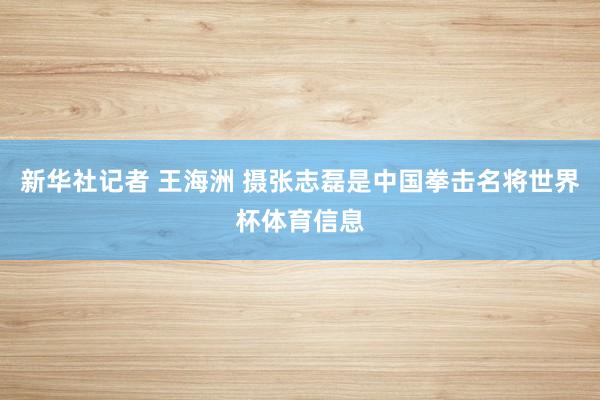新华社记者 王海洲 摄张志磊是中国拳击名将世界杯体育信息