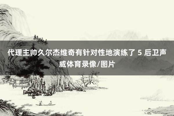 代理主帅久尔杰维奇有针对性地演练了 5 后卫声威体育录像/图片
