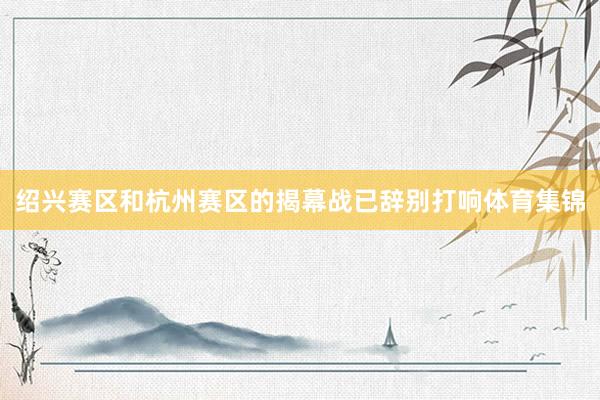 绍兴赛区和杭州赛区的揭幕战已辞别打响体育集锦