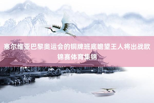 塞尔维亚巴黎奥运会的铜牌班底瞻望王人将出战欧锦赛体育集锦