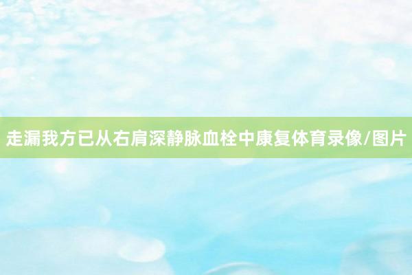 走漏我方已从右肩深静脉血栓中康复体育录像/图片