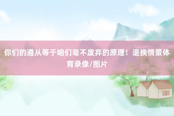 你们的遵从等于咱们毫不废弃的原理！退换情景体育录像/图片