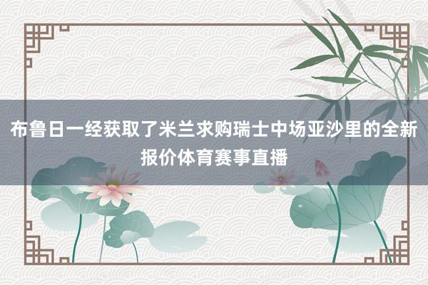 布鲁日一经获取了米兰求购瑞士中场亚沙里的全新报价体育赛事直播