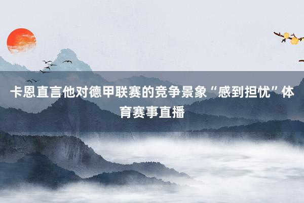 卡恩直言他对德甲联赛的竞争景象“感到担忧”体育赛事直播