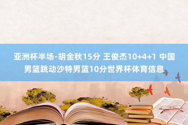 亚洲杯半场-胡金秋15分 王俊杰10+4+1 中国男篮跳动沙特男篮10分世界杯体育信息