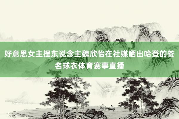 好意思女主捏东说念主魏欣怡在社媒晒出哈登的签名球衣体育赛事直播