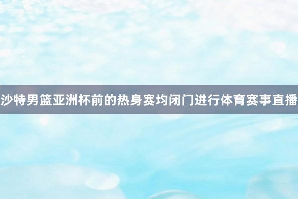 沙特男篮亚洲杯前的热身赛均闭门进行体育赛事直播