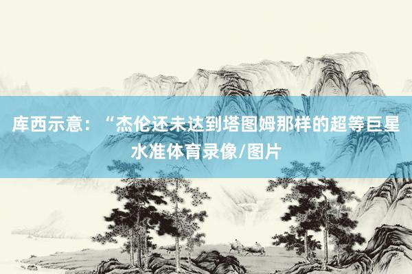 库西示意：“杰伦还未达到塔图姆那样的超等巨星水准体育录像/图片