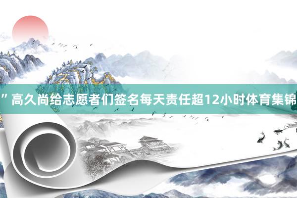 ”高久尚给志愿者们签名每天责任超12小时体育集锦