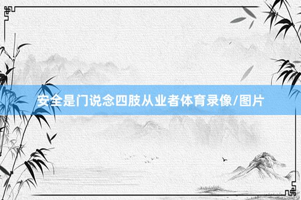 安全是门说念四肢从业者体育录像/图片