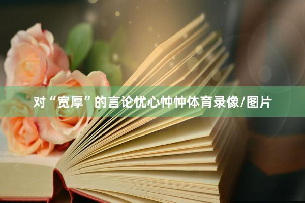 对“宽厚”的言论忧心忡忡体育录像/图片