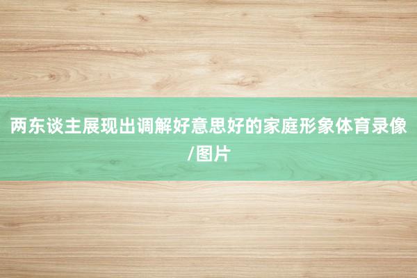 两东谈主展现出调解好意思好的家庭形象体育录像/图片