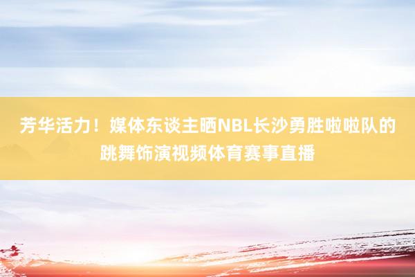 芳华活力！媒体东谈主晒NBL长沙勇胜啦啦队的跳舞饰演视频体育赛事直播