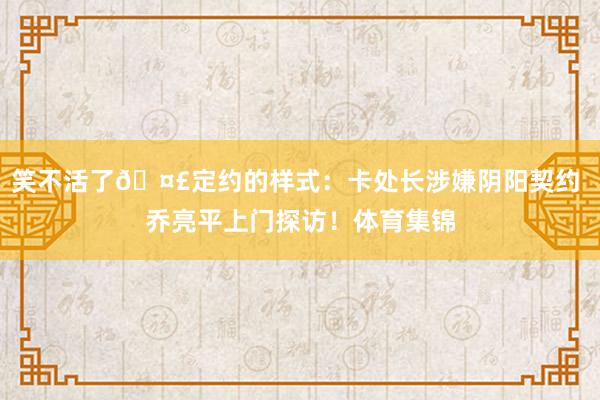 笑不活了🤣定约的样式：卡处长涉嫌阴阳契约 乔亮平上门探访！体育集锦