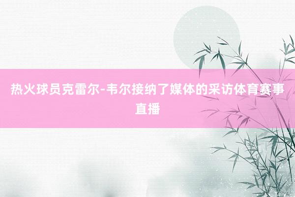 热火球员克雷尔-韦尔接纳了媒体的采访体育赛事直播