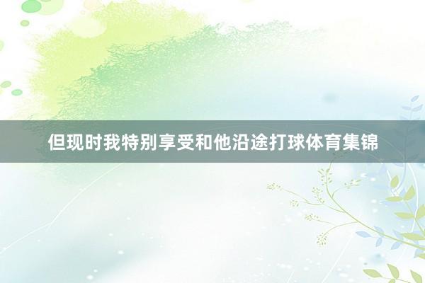 但现时我特别享受和他沿途打球体育集锦