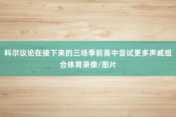 科尔议论在接下来的三场季前赛中尝试更多声威组合体育录像/图片