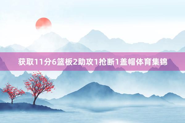 获取11分6篮板2助攻1抢断1盖帽体育集锦