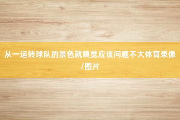 从一运转球队的景色就嗅觉应该问题不大体育录像/图片