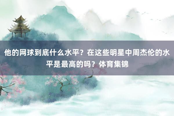 他的网球到底什么水平？在这些明星中周杰伦的水平是最高的吗？体育集锦