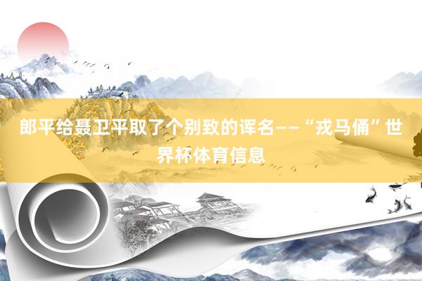 郎平给聂卫平取了个别致的诨名——“戎马俑”世界杯体育信息