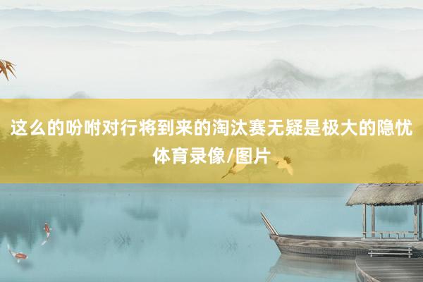 这么的吩咐对行将到来的淘汰赛无疑是极大的隐忧体育录像/图片