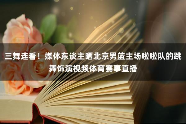 三舞连看！媒体东谈主晒北京男篮主场啦啦队的跳舞饰演视频体育赛事直播
