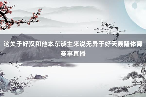 这关于好汉和他本东谈主来说无异于好天轰隆体育赛事直播
