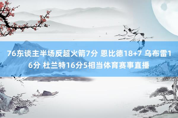76东谈主半场反超火箭7分 恩比德18+7 乌布雷16分 杜兰特16分5相当体育赛事直播