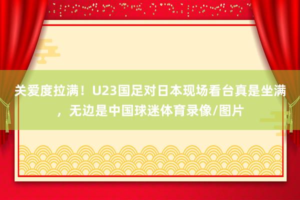 关爱度拉满！U23国足对日本现场看台真是坐满，无边是中国球迷体育录像/图片