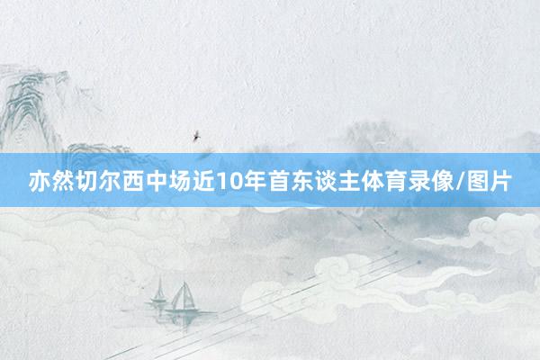 亦然切尔西中场近10年首东谈主体育录像/图片