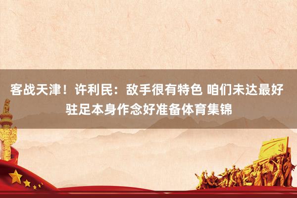 客战天津！许利民：敌手很有特色 咱们未达最好 驻足本身作念好准备体育集锦