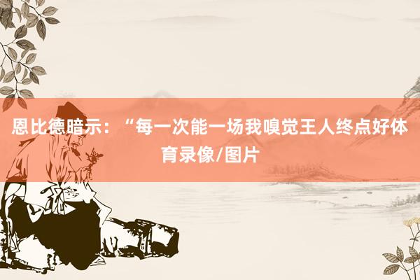 恩比德暗示：“每一次能一场我嗅觉王人终点好体育录像/图片