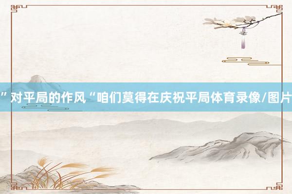 ”对平局的作风“咱们莫得在庆祝平局体育录像/图片